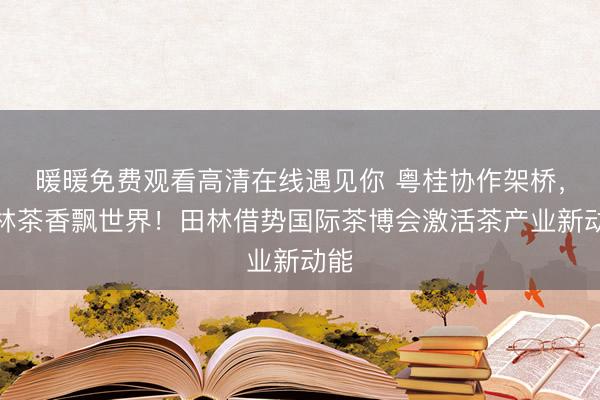 暖暖免费观看高清在线遇见你 粤桂协作架桥，田林茶香飘世界！田林借势国际茶博会激活茶产业新动能