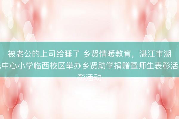 被老公的上司给睡了 乡贤情暖教育，湛江市湖光中心小学临西校区举办乡贤助学捐赠暨师生表彰活动