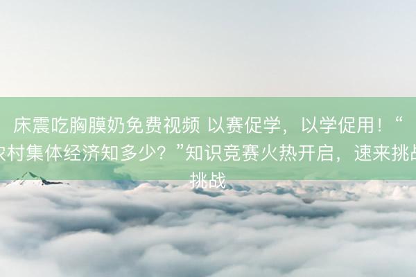 床震吃胸膜奶免费视频 以赛促学，以学促用！“农村集体经济知多少？”知识竞赛火热开启，速来挑战