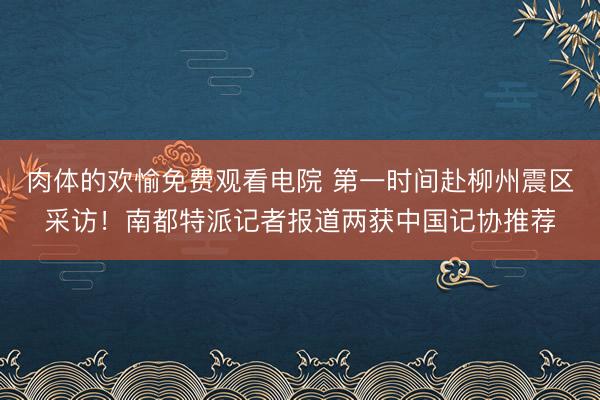 肉体的欢愉免费观看电院 第一时间赴柳州震区采访!南都特派记者报道两获中国记协推荐