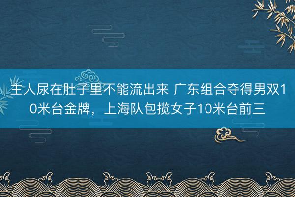 主人尿在肚子里不能流出来 广东组合夺得男双10米台金牌,上海队包揽女子10米台前三