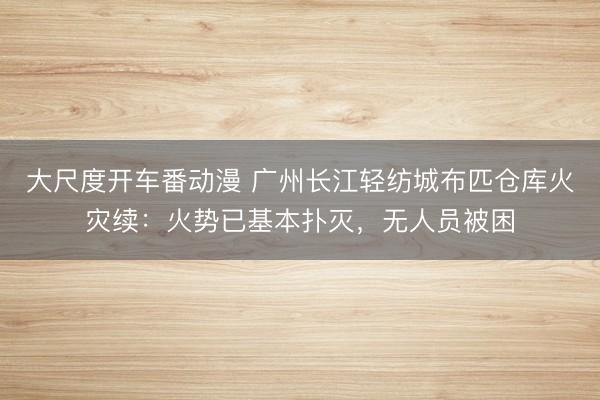 大尺度开车番动漫 广州长江轻纺城布匹仓库火灾续:火势已基本扑灭,无人员被困