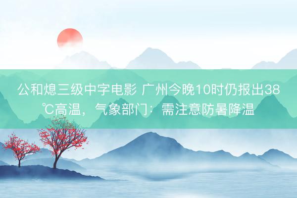 公和熄三级中字电影 广州今晚10时仍报出38℃高温,气象部门:需注意防暑降温