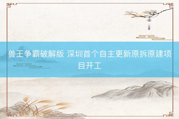 兽王争霸破解版 深圳首个自主更新原拆原建项目开工