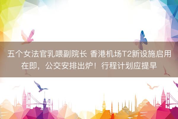 五个女法官乳喂副院长 香港机场T2新设施启用在即，公交安排出炉！行程计划应提早