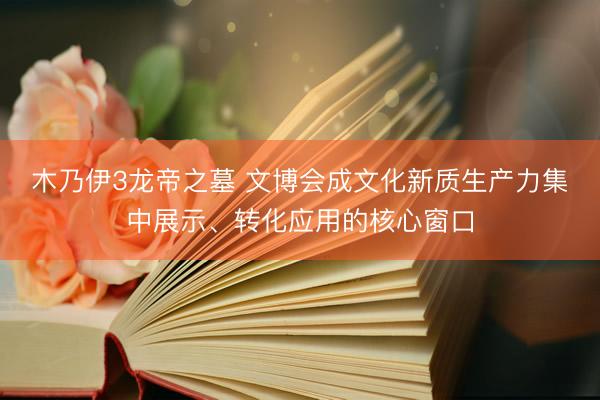 木乃伊3龙帝之墓 文博会成文化新质生产力集中展示、转化应用的核心窗口