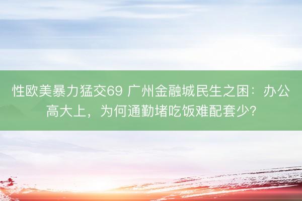 性欧美暴力猛交69 广州金融城民生之困：办公高大上，为何通勤堵吃饭难配套少？