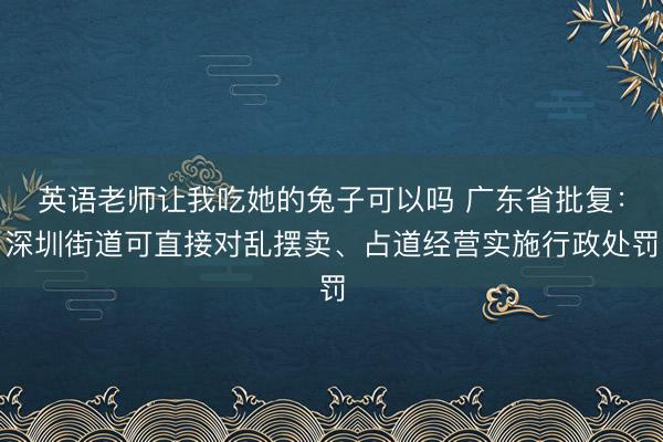 英语老师让我吃她的兔子可以吗 广东省批复:深圳街道可直接对乱摆卖、占道经营实施行政处罚