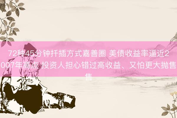 72种45分钟扦插方式嘉善圈 美债收益率逼近2007年高点 投资人担心错过高收益、又怕更大抛售