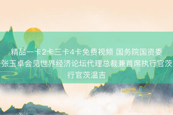 精品一卡2卡三卡4卡免费视频 国务院国资委主任张玉卓会见世界经济论坛代理总裁兼首席执行官茨温吉