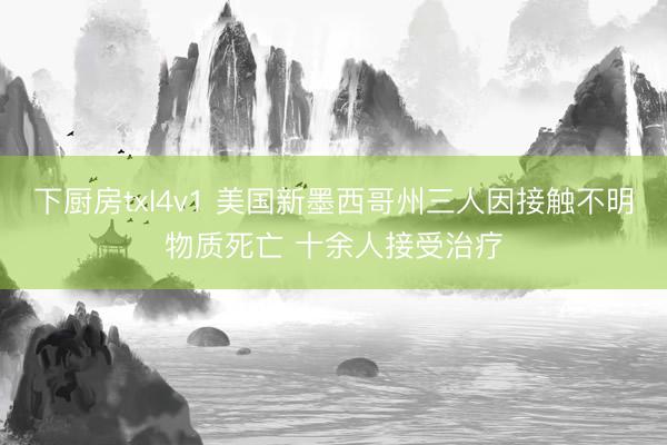 下厨房txl4v1 美国新墨西哥州三人因接触不明物质死亡 十余人接受治疗