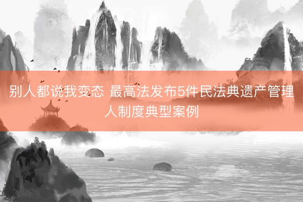 别人都说我变态 最高法发布5件民法典遗产管理人制度典型案例