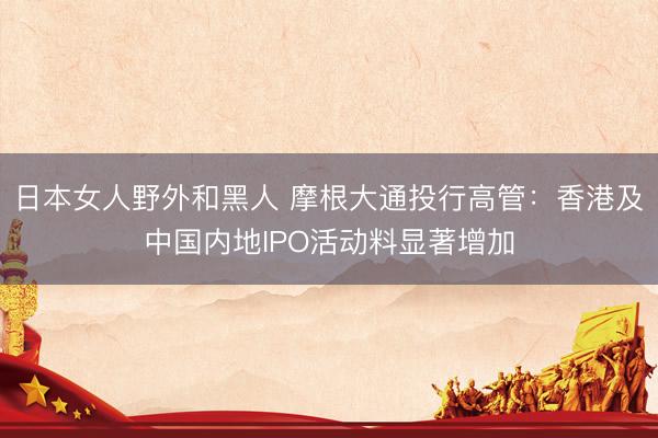 日本女人野外和黑人 摩根大通投行高管：香港及中国内地IPO活动料显著增加