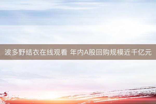 波多野结衣在线观看 年内A股回购规模近千亿元
