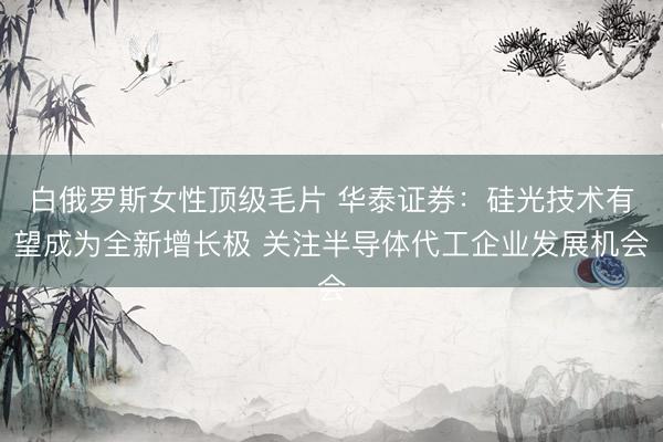白俄罗斯女性顶级毛片 华泰证券：硅光技术有望成为全新增长极 关注半导体代工企业发展机会