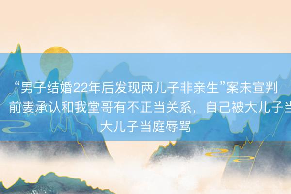 “男子结婚22年后发现两儿子非亲生”案未宣判，男子：前妻承认和我堂哥有不正当关系，自己被大儿子当庭辱骂