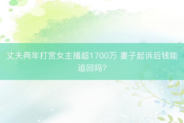 丈夫两年打赏女主播超1700万 妻子起诉后钱能追回吗？