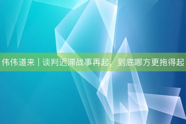 伟伟道来 | 谈判迟滞战事再起，到底哪方更拖得起