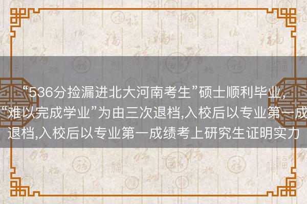“536分捡漏进北大河南考生”硕士顺利毕业，曾因分数过低被北大以“难以完成学业”为由三次退档，入校后以专业第一成绩考上研究生证明实力