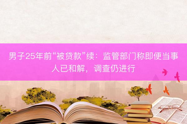 男子25年前“被贷款”续:监管部门称即便当事人已和解,调查仍进行
