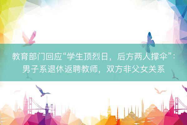 教育部门回应“学生顶烈日，后方两人撑伞”：男子系退休返聘教师，双方非父女关系