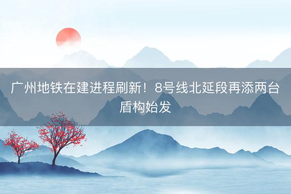 广州地铁在建进程刷新！8号线北延段再添两台盾构始发