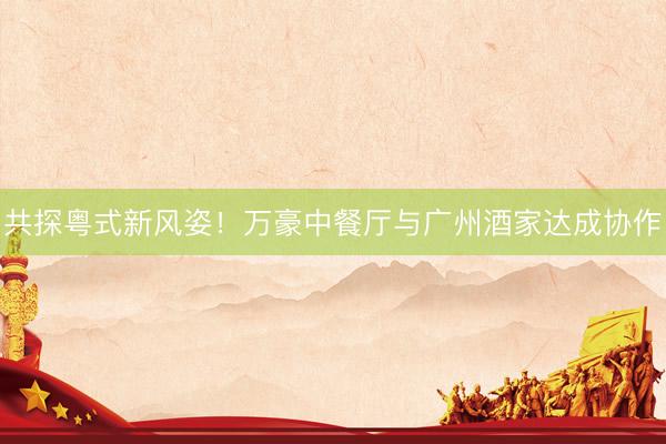 共探粤式新风姿！万豪中餐厅与广州酒家达成协作