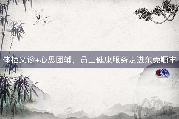 体检义诊+心思团辅，员工健康服务走进东莞顺丰