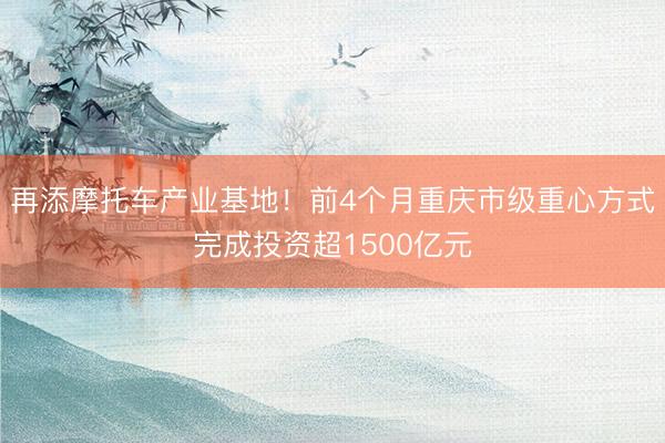 再添摩托车产业基地！前4个月重庆市级重心方式完成投资超1500亿元