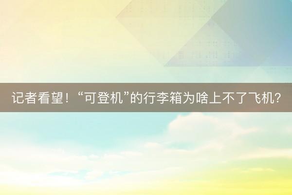 记者看望！“可登机”的行李箱为啥上不了飞机？