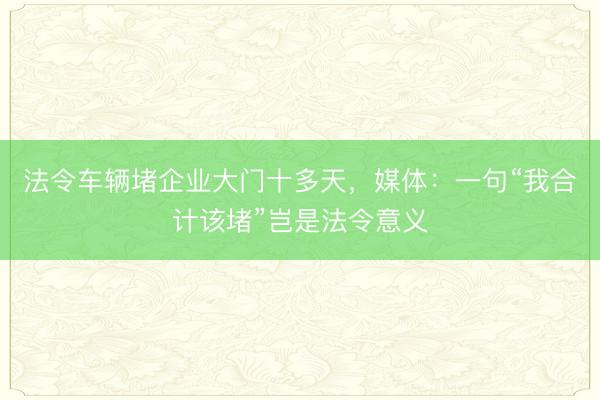 法令车辆堵企业大门十多天，媒体：一句“我合计该堵”岂是法令意义