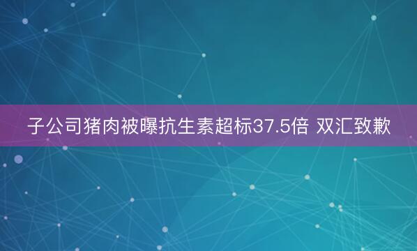 子公司猪肉被曝抗生素超标37.5倍 双汇致歉