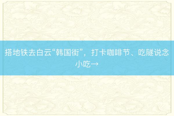 搭地铁去白云“韩国街”，打卡咖啡节、吃隧说念小吃→