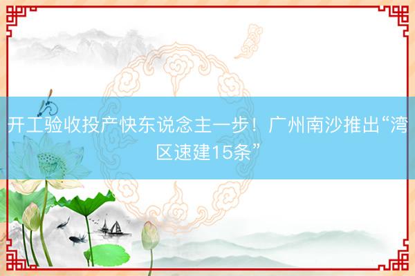 开工验收投产快东说念主一步！广州南沙推出“湾区速建15条”
