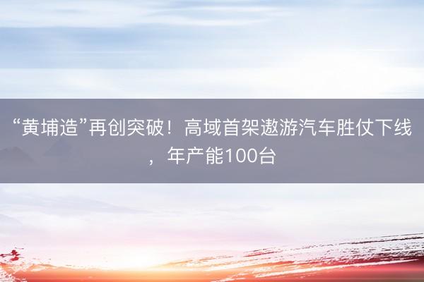 “黄埔造”再创突破！高域首架遨游汽车胜仗下线，年产能100台