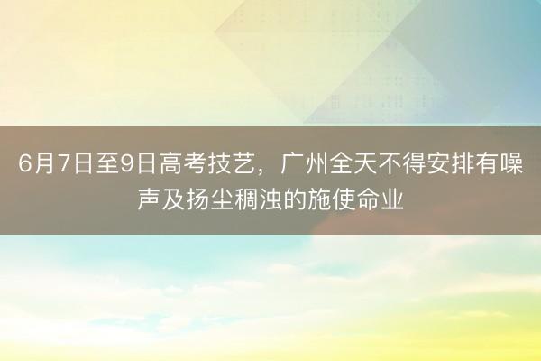 6月7日至9日高考技艺，广州全天不得安排有噪声及扬尘稠浊的施使命业