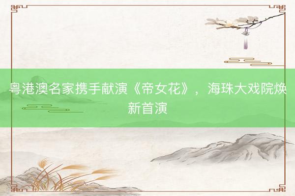 粤港澳名家携手献演《帝女花》，海珠大戏院焕新首演