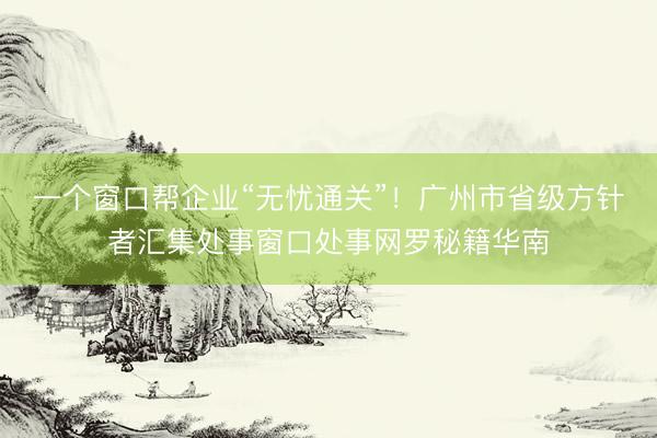 一个窗口帮企业“无忧通关”！广州市省级方针者汇集处事窗口处事网罗秘籍华南