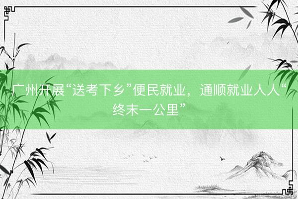 广州开展“送考下乡”便民就业，通顺就业人人“终末一公里”