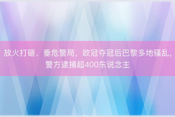 放火打砸、垂危警局，欧冠夺冠后巴黎多地骚乱，警方逮捕超400东说念主