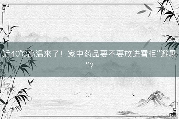 近40℃高温来了！家中药品要不要放进雪柜“避暑”？