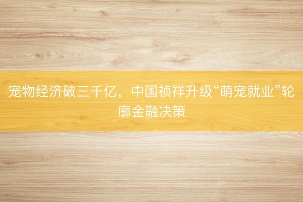 宠物经济破三千亿，中国祯祥升级“萌宠就业”轮廓金融决策