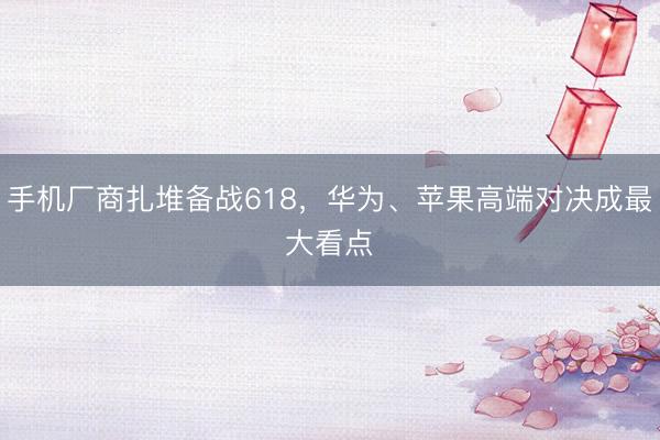 手机厂商扎堆备战618，华为、苹果高端对决成最大看点‌