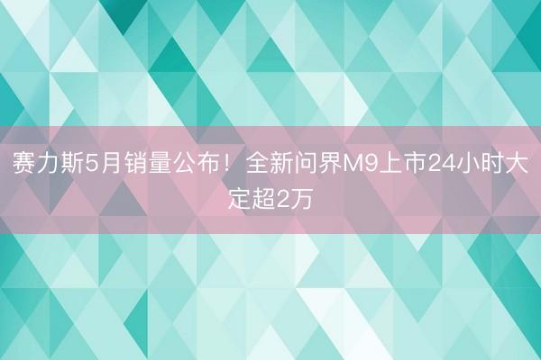 赛力斯5月销量公布！全新问界M9上市24小时大定超2万