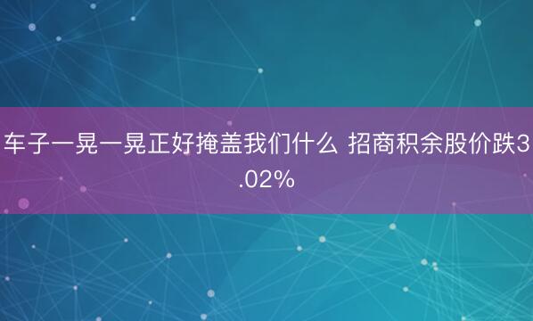 车子一晃一晃正好掩盖我们什么 招商积余股价跌3.02%
