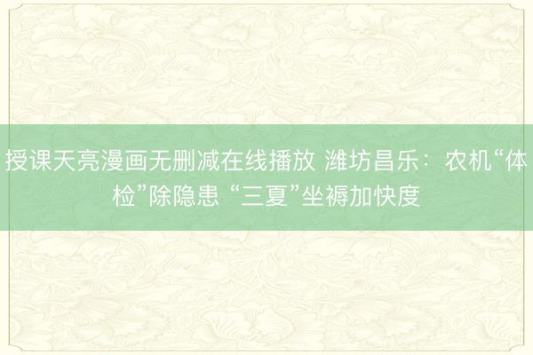 授课天亮漫画无删减在线播放 潍坊昌乐：农机“体检”除隐患 “三夏”坐褥加快度