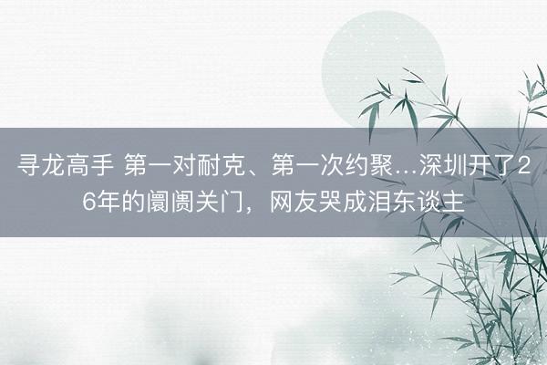 寻龙高手 第一对耐克、第一次约聚…深圳开了26年的阛阓关门，网友哭成泪东谈主