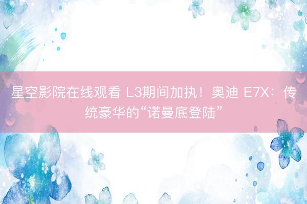 星空影院在线观看 L3期间加执！奥迪 E7X：传统豪华的“诺曼底登陆”