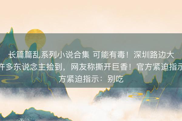 长篇篇乱系列小说合集 可能有毒！深圳路边大爆发，许多东说念主捡到，网友称撕开巨香！官方紧迫指示：别吃