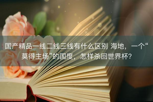 国产精品一线二线三线有什么区别 海地，一个“莫得主场”的国度，怎样杀回世界杯？